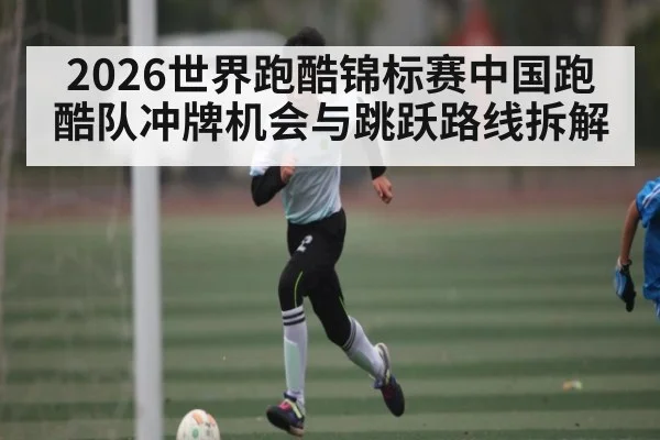 2026世界跑酷锦标赛中国跑酷队冲牌机会与跳跃路线拆解