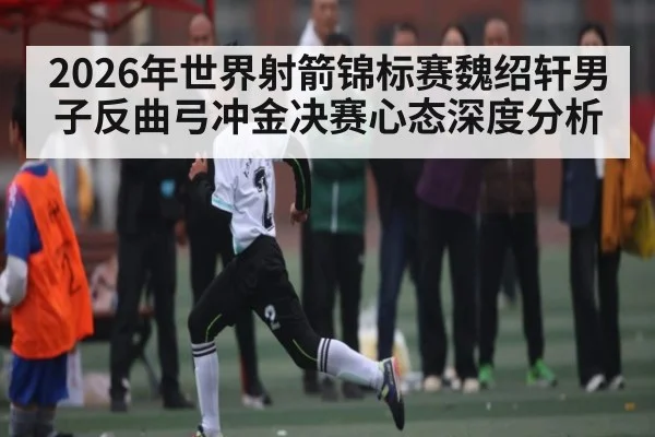2026年世界射箭锦标赛魏绍轩男子反曲弓冲金决赛心态深度分析
