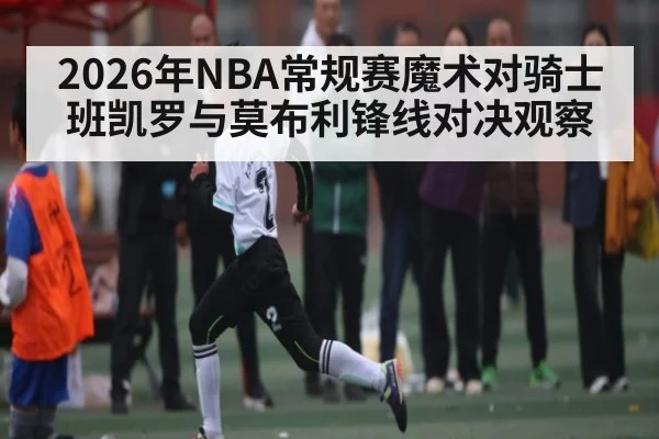 2026年NBA常规赛魔术对骑士班凯罗与莫布利锋线对决观察